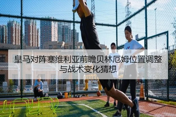 皇马对阵塞维利亚前瞻贝林厄姆位置调整与战术变化猜想