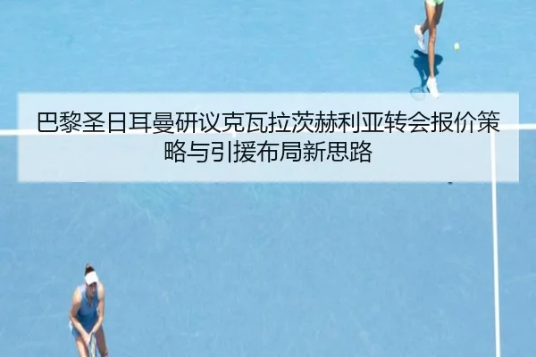 巴黎圣日耳曼研议克瓦拉茨赫利亚转会报价策略与引援布局新思路